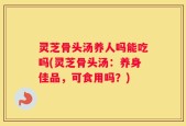 灵芝骨头汤养人吗能吃吗(灵芝骨头汤：养身佳品，可食用吗？)