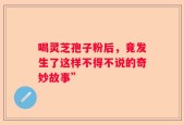 喝灵芝孢子粉后，竟发生了这样不得不说的奇妙故事”