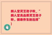 麟人堂灵芝孢子粉_“麟人堂高品质灵芝孢子粉，健康养生新选择”)