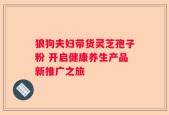 狼狗夫妇带货灵芝孢子粉 开启健康养生产品新推广之旅