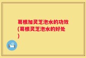 葛根加灵芝泡水的功效(葛根灵芝泡水的好处)