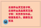 云南怀山灵芝孢子粉_云南怀山高品质灵芝孢子粉：天然养生珍品，增强免疫力，健康生活优选