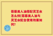 蓓慕美人油搭配灵芝水怎么样(蓓慕美人油与灵芝水配合使用效果如何？