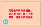 灵芝孢子粉子宫销售_灵芝孢子粉：提升子宫健康，销售火热进行中
