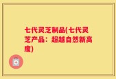 七代灵芝制品(七代灵芝产品：超越自然新高度)