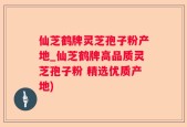仙芝鹤牌灵芝孢子粉产地_仙芝鹤牌高品质灵芝孢子粉 精选优质产地)