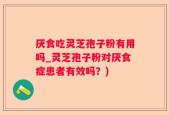 厌食吃灵芝孢子粉有用吗_灵芝孢子粉对厌食症患者有效吗？)