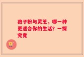 孢子粉与灵芝，哪一种更适合你的生活？一探究竟