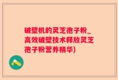 破壁机的灵芝孢子粉_高效破壁技术释放灵芝孢子粉营养精华)