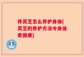 养灵芝怎么养护身体(灵芝的养护方法令身体更健康)