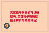 灵芝孢子粉真的可以破壁吗_灵芝孢子粉破壁技术解析与效果评估)