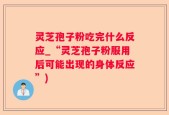 灵芝孢子粉吃完什么反应_“灵芝孢子粉服用后可能出现的身体反应”)