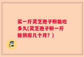 买一斤灵芝孢子粉能吃多久(灵芝孢子粉一斤能供应几个月？)