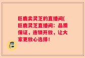 巨鹿卖灵芝的直播间(巨鹿灵芝直播间：品质保证，连锁开放，让大家更放心选择！