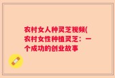 农村女人种灵芝视频(农村女性种植灵芝：一个成功的创业故事