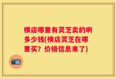 横店哪里有灵芝卖的啊多少钱(横店灵芝在哪里买？价格信息来了)