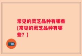 常见的灵芝品种有哪些(常见的灵芝品种有哪些？)