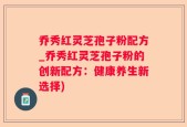 乔秀红灵芝孢子粉配方_乔秀红灵芝孢子粉的创新配方：健康养生新选择)