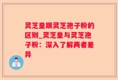 灵芝皇跟灵芝孢子粉的区别_灵芝皇与灵芝孢子粉：深入了解两者差异