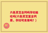 六色灵芝含钙吗孕妇能吃吗(六色灵芝富含钙质，孕妇可食用吗？)