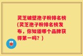 灵芝破壁孢子粉排名榜(灵芝孢子粉排名榜发布，你知道哪个品牌获得第一吗？)