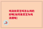 鸡汤放灵芝吗怎么炖的好喝(如何用灵芝为鸡汤提味)