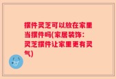 摆件灵芝可以放在家里当摆件吗(家居装饰：灵芝摆件让家里更有灵气)