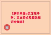 《解析未提u灵芝孢子粉：定义特点及相关知识全知道》