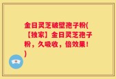 金日灵芝破壁孢子粉(【独家】金日灵芝孢子粉，久吸收，倍效果！)