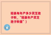 冠县每年产多少灵芝孢子粉_“冠县年产灵芝孢子粉量”)