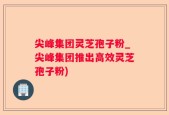 尖峰集团灵芝孢子粉_尖峰集团推出高效灵芝孢子粉)