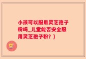 小孩可以服用灵芝孢子粉吗_儿童能否安全服用灵芝孢子粉？)