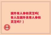 国外有人参和灵芝吗(有人在国外食用人参和灵芝吗？)