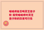 喉咙疼能否喝灵芝孢子粉 探究喉咙疼时灵芝孢子粉的饮用可行性