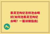 黑灵芝枸杞怎样泡水喝好(如何泡黑灵芝枸杞水喝？一篇详细指南)