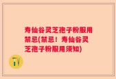 寿仙谷灵芝孢子粉服用禁忌(禁忌！寿仙谷灵芝孢子粉服用须知)