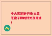 中大灵芝孢子粉(大灵芝孢子粉的好处及用途)