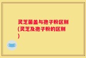 灵芝菌盖与孢子粉区别(灵芝及孢子粉的区别)