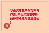 华山灵芝孢子粉功效与作用_华山灵芝孢子粉的神奇功效与健康益处)