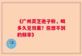 《广州灵芝孢子粉，喝多久见效果？你想不到的频率》