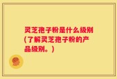 灵芝孢子粉是什么级别(了解灵芝孢子粉的产品级别。)