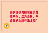 保罗牌保元德葛根灵芝孢子粉，活力全开，开启你的全新养生之旅”