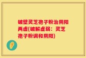 破壁灵芝孢子粉治阴阳两虚(破解虚弱：灵芝孢子粉调和阴阳)