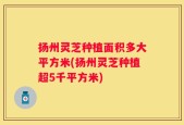 扬州灵芝种植面积多大平方米(扬州灵芝种植超5千平方米)