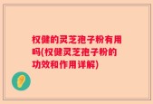 权健的灵芝孢子粉有用吗(权健灵芝孢子粉的功效和作用详解)