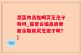 尿蛋白高能喝灵芝孢子粉吗_尿蛋白偏高患者能否服用灵芝孢子粉？)