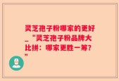 灵芝孢子粉哪家的更好_“灵芝孢子粉品牌大比拼：哪家更胜一筹？”