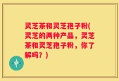 灵芝茶和灵芝孢子粉(灵芝的两种产品，灵芝茶和灵芝孢子粉，你了解吗？)