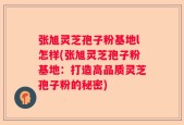 张旭灵芝孢子粉基地l怎样(张旭灵芝孢子粉基地：打造高品质灵芝孢子粉的秘密)
