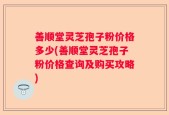 善顺堂灵芝孢子粉价格多少(善顺堂灵芝孢子粉价格查询及购买攻略)